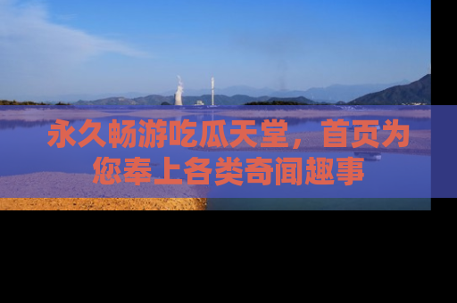 永久畅游吃瓜天堂,首页为您奉上各类奇闻趣事