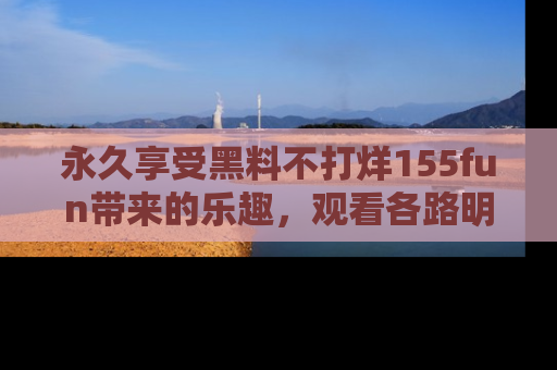 永久享受黑料不打烊155fun带来的乐趣,观看各路明星的内幕故事!