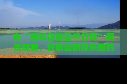 在“黑料正能量不打烊”网页观看,获取最新娱乐圈的正能量与黑料揭秘!