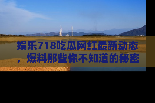 娱乐718吃瓜网红最新动态,爆料那些你不知道的秘密!