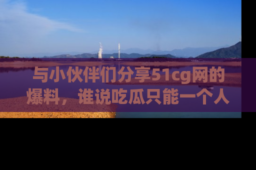 与小伙伴们分享51cg网的爆料,谁说吃瓜只能一个人?
