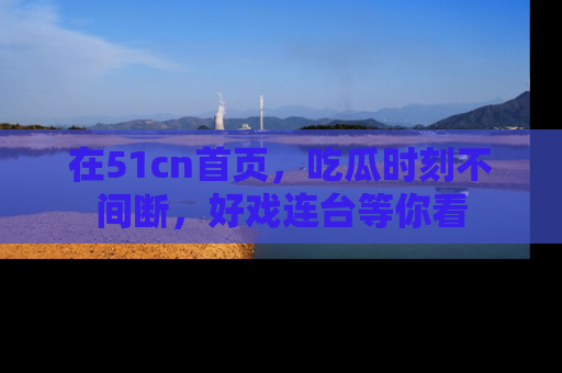 在51cn首页,吃瓜时刻不间断,好戏连台等你看