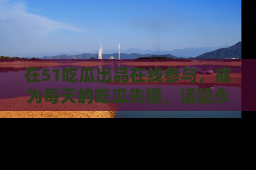 在51吃瓜出品在线参与,成为每天的吃瓜先锋,话题永不落幕!