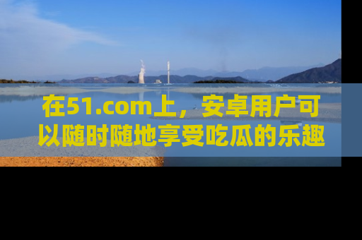在51.com上,安卓用户可以随时随地享受吃瓜的乐趣!