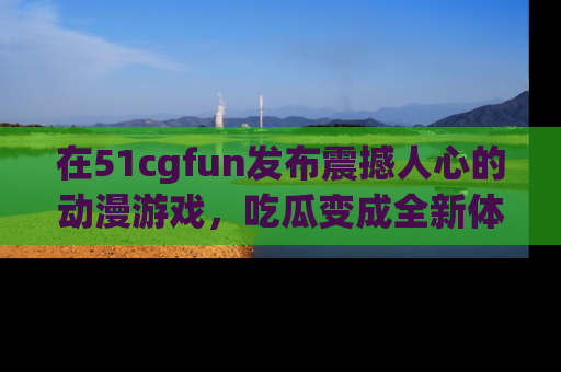 在51cgfun发布震撼人心的动漫游戏,吃瓜变成全新体验