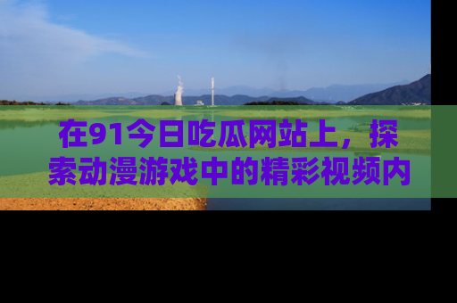 在91今日吃瓜网站上,探索动漫游戏中的精彩视频内容