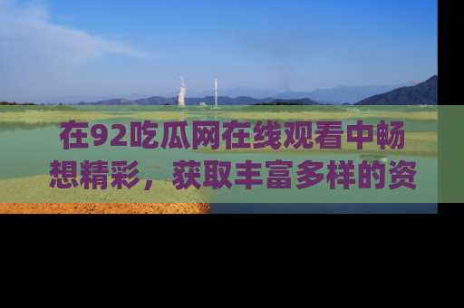 在92吃瓜网在线观看中畅想精彩,获取丰富多样的资源和app功能