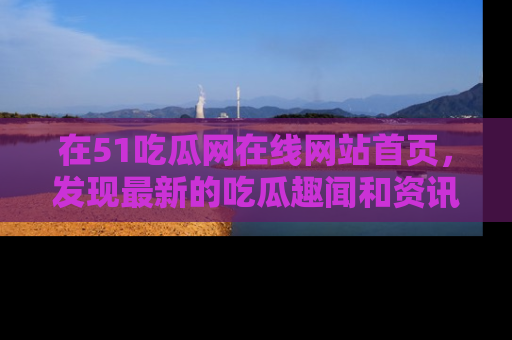 在51吃瓜网在线网站首页,发现最新的吃瓜趣闻和资讯分享