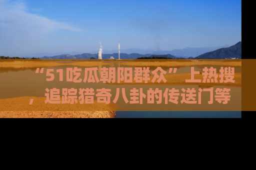 “51吃瓜朝阳群众”上热搜,追踪猎奇八卦的传送门等你点击!