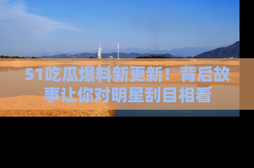 51吃瓜爆料新更新!背后故事让你对明星刮目相看