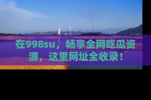 在998su,畅享全网吃瓜资源,这里网址全收录!