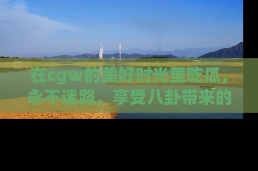 在cgw的美好时光里吃瓜,永不迷路,享受八卦带来的无限欢乐!
