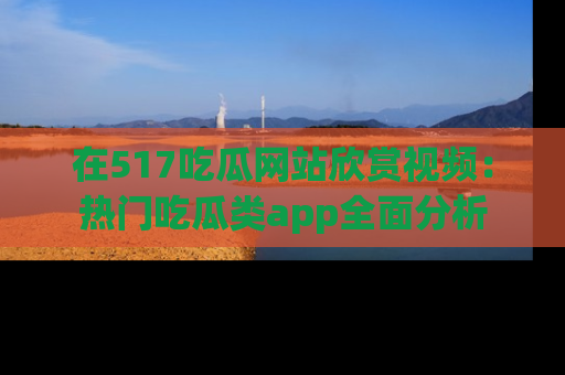 在517吃瓜网站欣赏视频:热门吃瓜类app全面分析