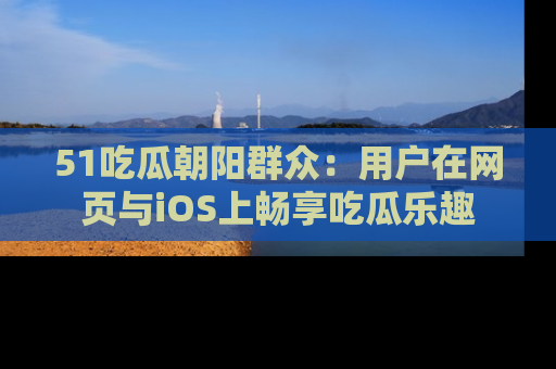 51吃瓜朝阳群众:用户在网页与iOS上畅享吃瓜乐趣
