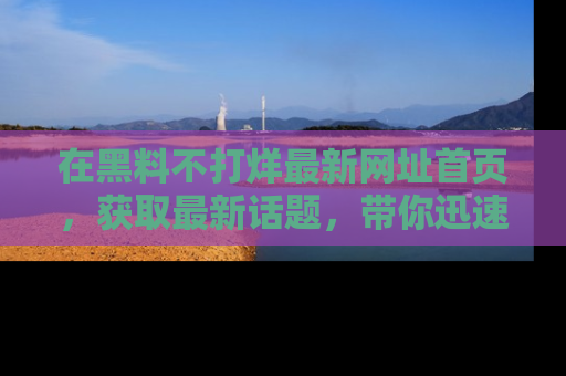 在黑料不打烊最新网址首页,获取最新话题,带你迅速了解娱乐圈大事!
