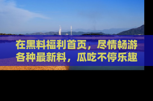 在黑料福利首页，尽情畅游各种最新料，瓜吃不停乐趣无穷！
