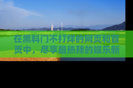 在黑料门不打烊的网页和首页中，尽享最热辣的娱乐新闻与八卦，快来围观！