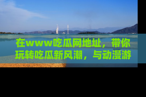 在www吃瓜网地址,带你玩转吃瓜新风潮,与动漫游戏角色共度精彩时光!