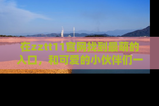 在zztt11官网找到最萌的入口,和可爱的小伙伴们一起吃瓜吧!