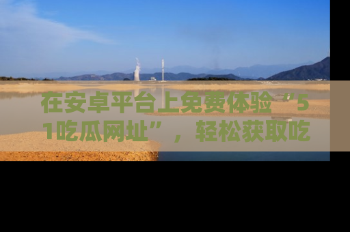 在安卓平台上免费体验“51吃瓜网址”,轻松获取吃瓜新鲜事!