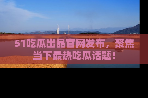51吃瓜出品官网发布,聚焦当下最热吃瓜话题!