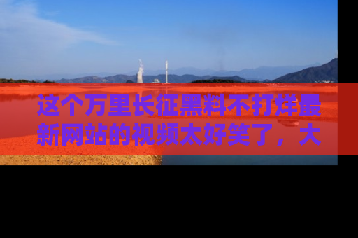 这个万里长征黑料不打烊最新网站的视频太好笑了,大家快来一起看吧!