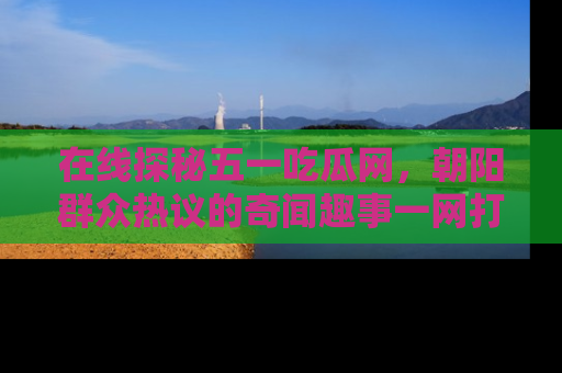 在线探秘五一吃瓜网,朝阳群众热议的奇闻趣事一网打尽