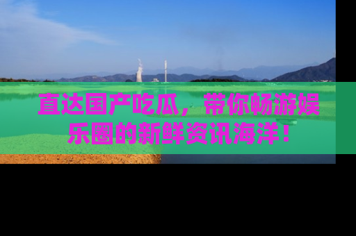 直达国产吃瓜,带你畅游娱乐圈的新鲜资讯海洋!