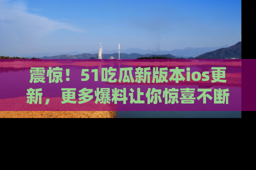 震惊!51吃瓜新版本ios更新,更多爆料让你惊喜不断,赶快来看吧!