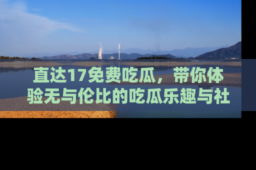 直达17免费吃瓜,带你体验无与伦比的吃瓜乐趣与社区互动