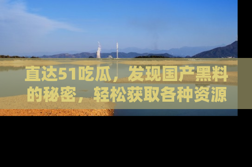 直达51吃瓜,发现国产黑料的秘密,轻松获取各种资源与资讯