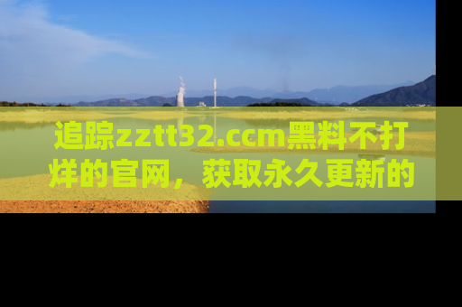 追踪zztt32.ccm黑料不打烊的官网,获取永久更新的娱乐圈内幕,做个资深吃瓜群众!