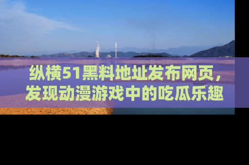 纵横51黑料地址发布网页,发现动漫游戏中的吃瓜乐趣