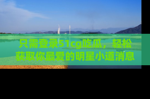 只需登录51cg吃瓜,轻松获取你最爱的明星小道消息!