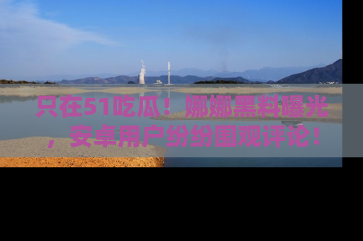 只在51吃瓜!娜娜黑料曝光,安卓用户纷纷围观评论!