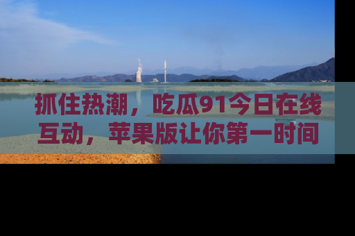 抓住热潮,吃瓜91今日在线互动,苹果版让你第一时间掌握信息!