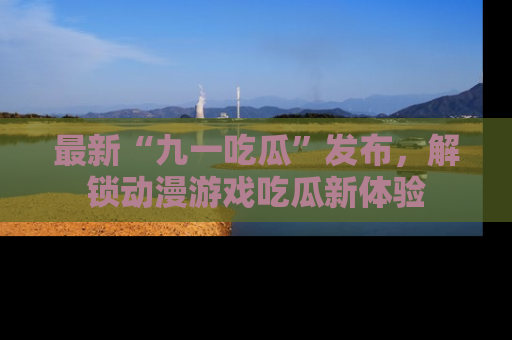 最新“九一吃瓜”发布,解锁动漫游戏吃瓜新体验