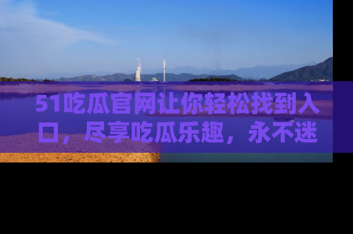 51吃瓜官网让你轻松找到入口，尽享吃瓜乐趣，永不迷路！