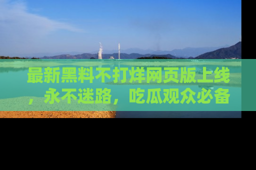 最新黑料不打烊网页版上线,永不迷路,吃瓜观众必备工具!