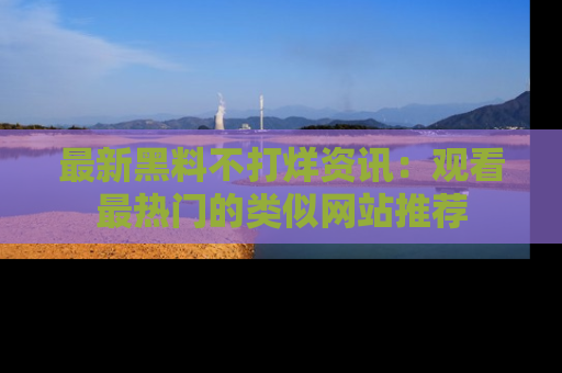 最新黑料不打烊资讯:观看最热门的类似网站推荐