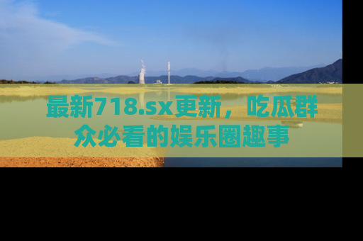 最新718.sx更新,吃瓜群众必看的娱乐圈趣事