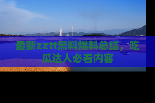 最新zztt黑料爆料总结,吃瓜达人必看内容