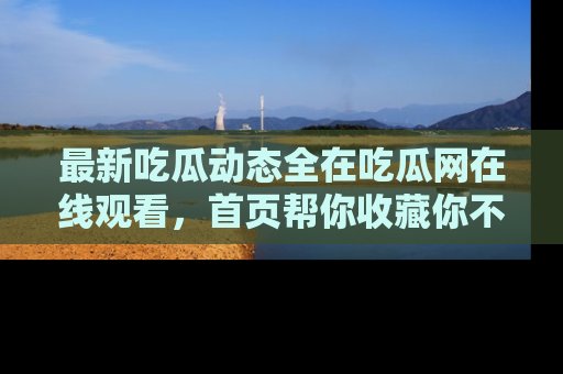 最新吃瓜动态全在吃瓜网在线观看,首页帮你收藏你不能错过的精彩!
