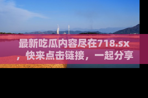 最新吃瓜内容尽在718.sx,快来点击链接,一起分享那些精彩瞬间!