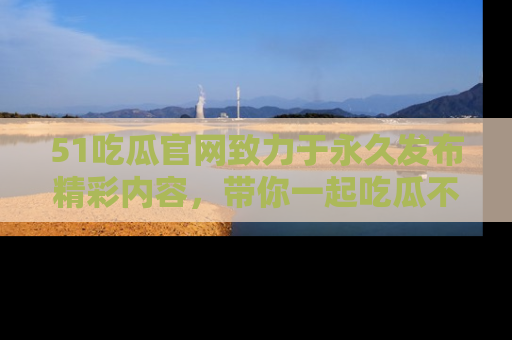 51吃瓜官网致力于永久发布精彩内容,带你一起吃瓜不停歇!