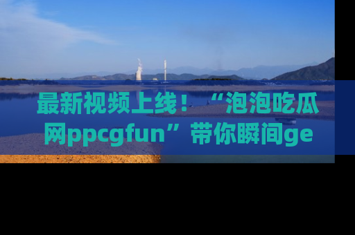 最新视频上线!“泡泡吃瓜网ppcgfun”带你瞬间get吃瓜圈的秘密