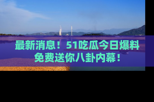 最新消息!51吃瓜今日爆料免费送你八卦内幕!