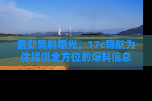 最新黑料曝光,17c导航为你提供全方位的爆料信息