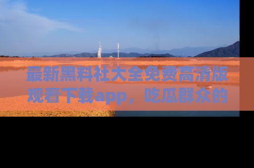 最新黑料社大全免费高清版观看下载app,吃瓜群众的必备神器