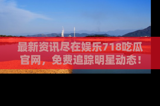最新资讯尽在娱乐718吃瓜官网,免费追踪明星动态!